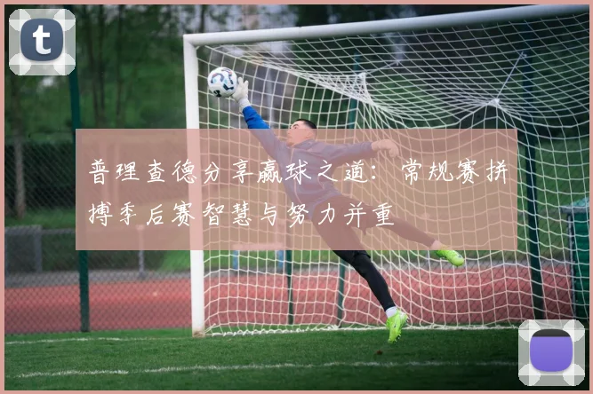 普理查德分享赢球之道：常规赛拼搏季后赛智慧与努力并重