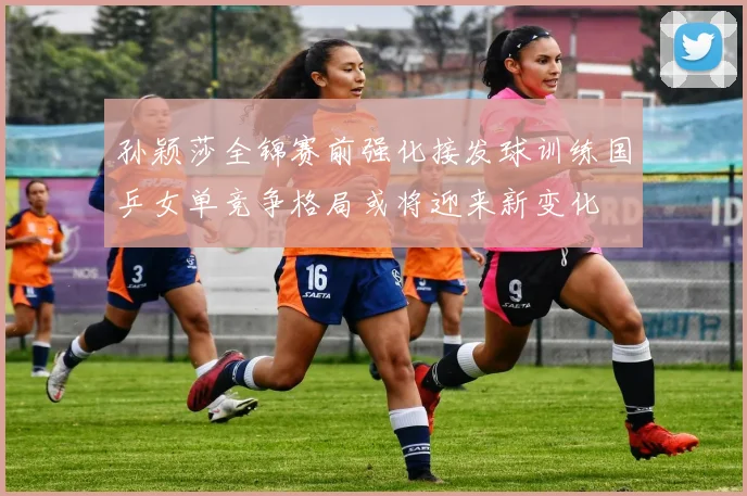 孙颖莎全锦赛前强化接发球训练国乒女单竞争格局或将迎来新变化