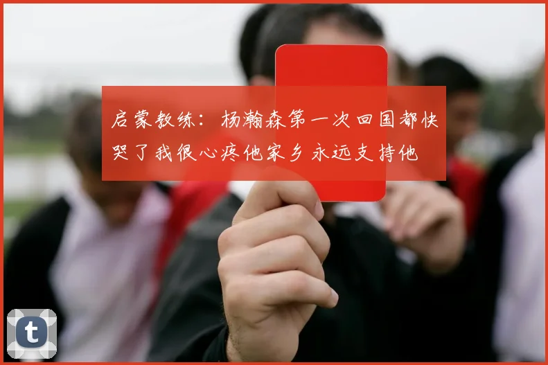 启蒙教练：杨瀚森第一次回国都快哭了我很心疼他家乡永远支持他