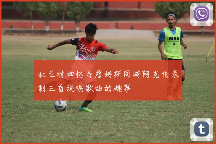 杜兰特回忆与詹姆斯同游阿克伦录制三首说唱歌曲的趣事