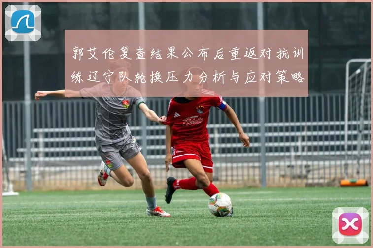 郭艾伦复查结果公布后重返对抗训练辽宁队轮换压力分析与应对策略