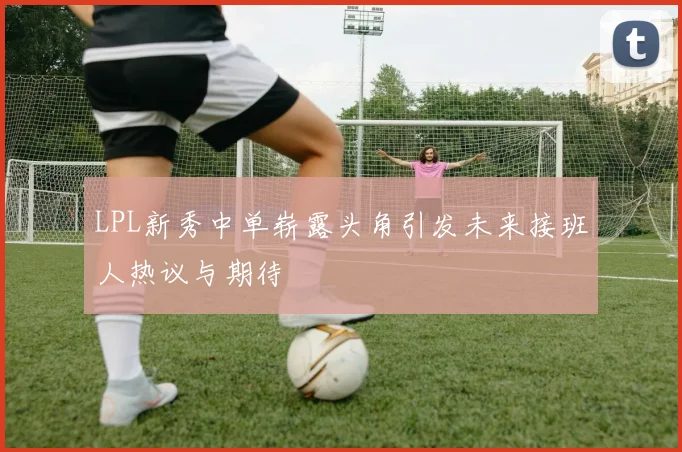 LPL新秀中单崭露头角引发未来接班人热议与期待