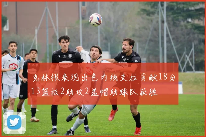克林根表现出色内线支柱贡献18分13篮板2助攻2盖帽助球队获胜