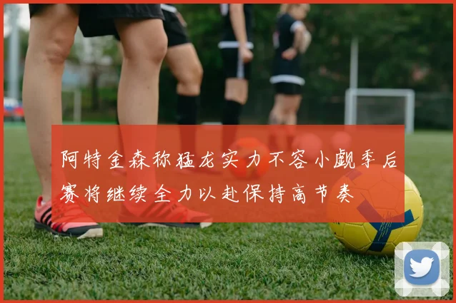 阿特金森称猛龙实力不容小觑季后赛将继续全力以赴保持高节奏