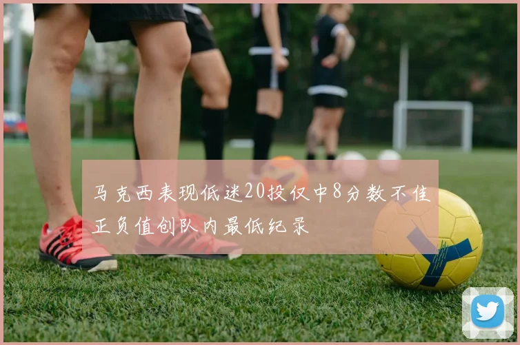 马克西表现低迷20投仅中8分数不佳正负值创队内最低纪录