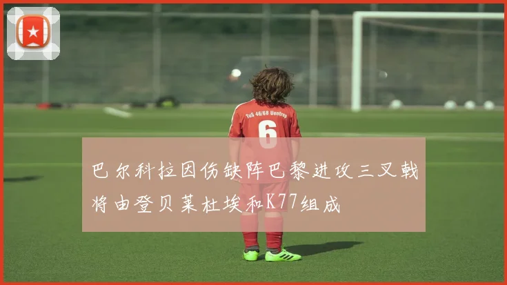 巴尔科拉因伤缺阵巴黎进攻三叉戟将由登贝莱杜埃和K77组成
