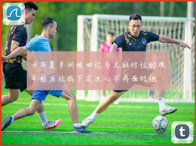 卡布夏季训练回忆与文班对位的艰辛经历让我下定决心不再面对他
