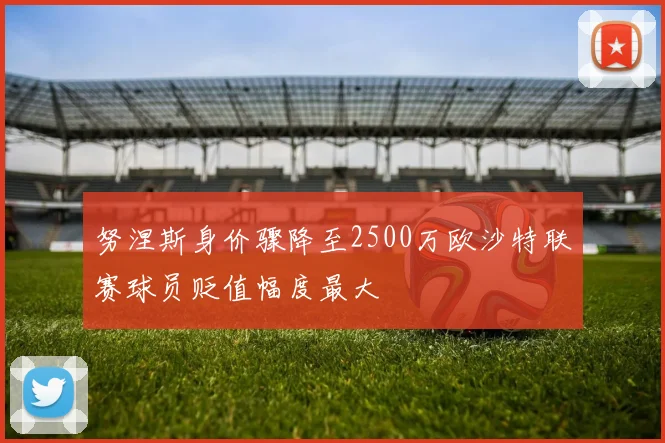 努涅斯身价骤降至2500万欧沙特联赛球员贬值幅度最大