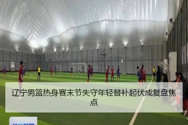 辽宁男篮热身赛末节失守年轻替补起伏成复盘焦点