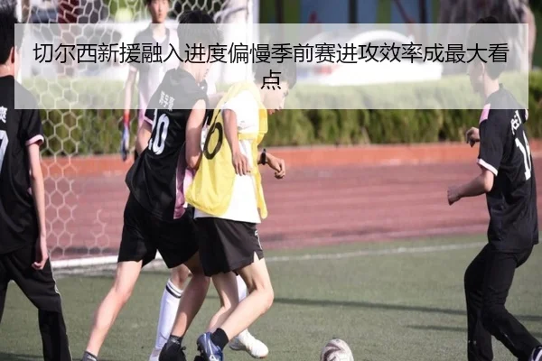 切尔西新援融入进度偏慢季前赛进攻效率成最大看点